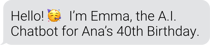 Hello! I'm Emma, the A.I. Chatbot for Ana's 40th Birthday.