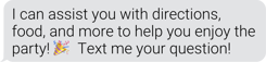 I can assist you with directions, food, and more to help you enjoy the party! Text me your question!
